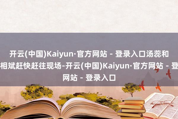 开云(中国)Kaiyun·官方网站 - 登录入口汤蕊和共事孔相斌赶快赶往现场-开云(中国)Kaiyun·官方网站 - 登录入口