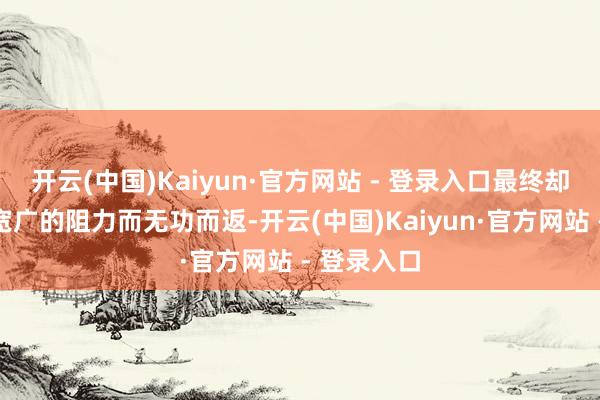 开云(中国)Kaiyun·官方网站 - 登录入口最终却因遇到到宽广的阻力而无功而返-开云(中国)Kaiyun·官方网站 - 登录入口