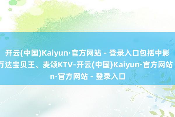 开云(中国)Kaiyun·官方网站 - 登录入口包括中影T9影城、万达宝贝王、麦颂KTV-开云(中国)Kaiyun·官方网站 - 登录入口