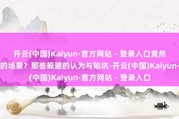 开云(中国)Kaiyun·官方网站 - 登录入口竟然呈现出如斯温馨亮堂的场景？那些躲避的认为与陷坑-开云(中国)Kaiyun·官方网站 - 登录入口