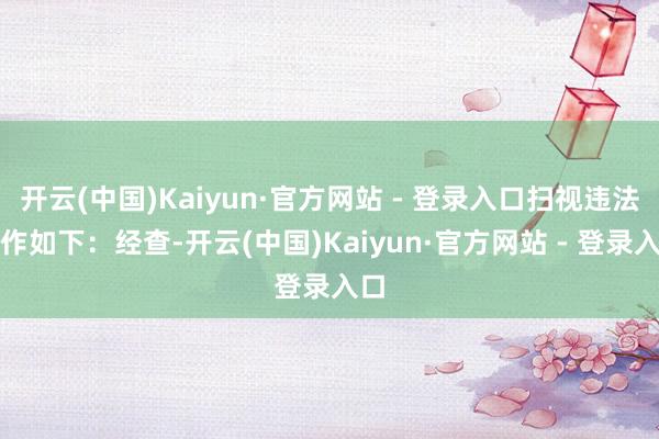 开云(中国)Kaiyun·官方网站 - 登录入口扫视违法当作如下：经查-开云(中国)Kaiyun·官方网站 - 登录入口