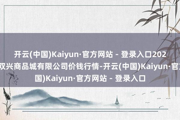 开云(中国)Kaiyun·官方网站 - 登录入口2025年9月18日大连双兴商品城有限公司价钱行情-开云(中国)Kaiyun·官方网站 - 登录入口
