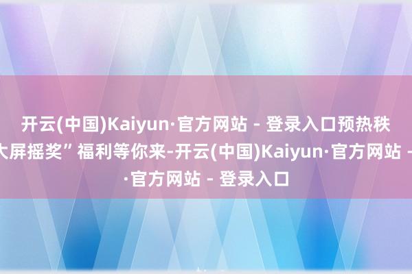 开云(中国)Kaiyun·官方网站 - 登录入口预热秩序更有“大屏摇奖”福利等你来-开云(中国)Kaiyun·官方网站 - 登录入口