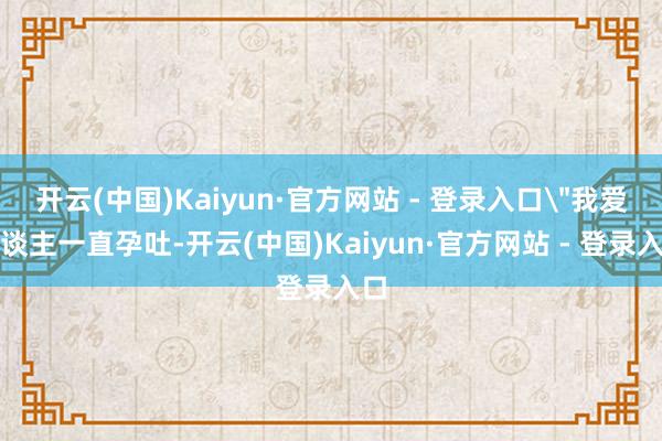 开云(中国)Kaiyun·官方网站 - 登录入口＂我爱东谈主一直孕吐-开云(中国)Kaiyun·官方网站 - 登录入口