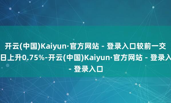 开云(中国)Kaiyun·官方网站 - 登录入口较前一交游日上升0.75%-开云(中国)Kaiyun·官方网站 - 登录入口