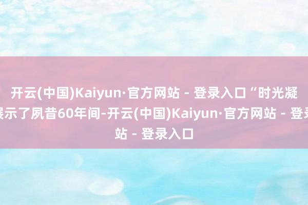 开云(中国)Kaiyun·官方网站 - 登录入口“时光凝合”展示了夙昔60年间-开云(中国)Kaiyun·官方网站 - 登录入口