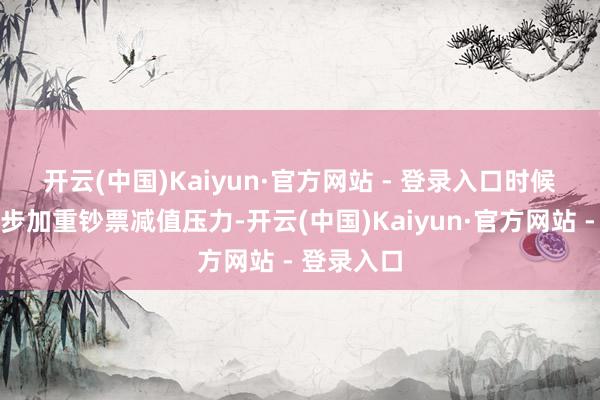 开云(中国)Kaiyun·官方网站 - 登录入口　　时候迭代进一步加重钞票减值压力-开云(中国)Kaiyun·官方网站 - 登录入口