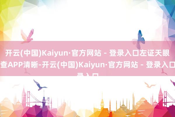 开云(中国)Kaiyun·官方网站 - 登录入口左证天眼查APP清晰-开云(中国)Kaiyun·官方网站 - 登录入口