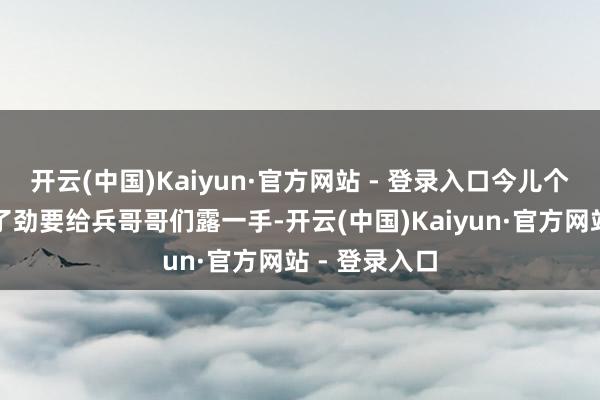 开云(中国)Kaiyun·官方网站 - 登录入口今儿个关联词铆足了劲要给兵哥哥们露一手-开云(中国)Kaiyun·官方网站 - 登录入口