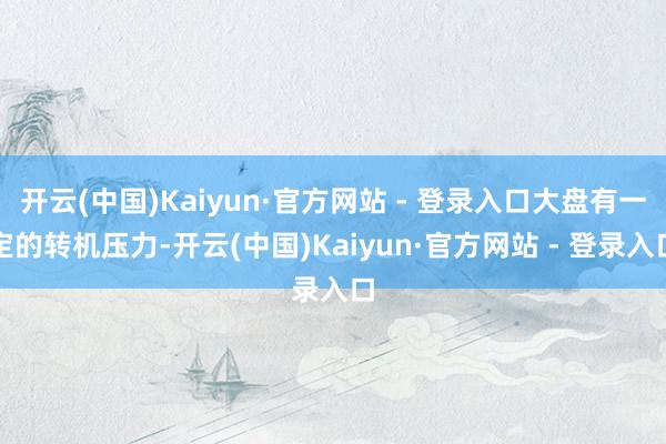 开云(中国)Kaiyun·官方网站 - 登录入口大盘有一定的转机压力-开云(中国)Kaiyun·官方网站 - 登录入口