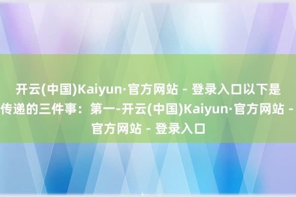开云(中国)Kaiyun·官方网站 - 登录入口　　以下是他们但愿传递的三件事：　　第一-开云(中国)Kaiyun·官方网站 - 登录入口