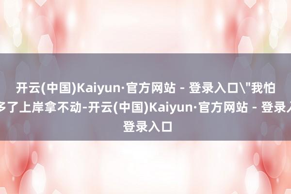 开云(中国)Kaiyun·官方网站 - 登录入口＂我怕太多了上岸拿不动-开云(中国)Kaiyun·官方网站 - 登录入口