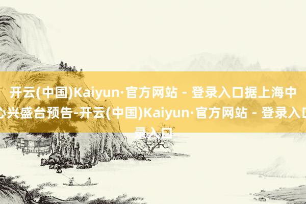 开云(中国)Kaiyun·官方网站 - 登录入口据上海中心兴盛台预告-开云(中国)Kaiyun·官方网站 - 登录入口