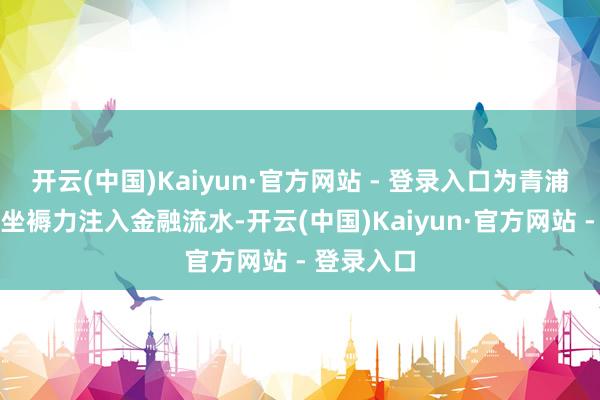 开云(中国)Kaiyun·官方网站 - 登录入口为青浦栽植新质坐褥力注入金融流水-开云(中国)Kaiyun·官方网站 - 登录入口