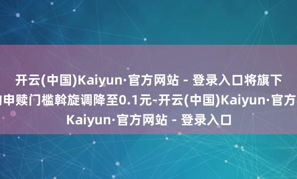 开云(中国)Kaiyun·官方网站 - 登录入口将旗下五十余只基金的申赎门槛斡旋调降至0.1元-开云(中国)Kaiyun·官方网站 - 登录入口